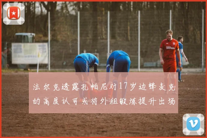 法尔克透露孔帕尼对17岁边锋麦克的高度认可或将外租锻炼提升出场机会