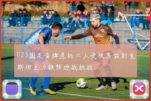 U23国足黄牌危机六人受限乌兹别克斯坦主力缺阵迎战挑战