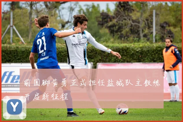 前国脚黄勇正式担任盐城队主教练开启新征程