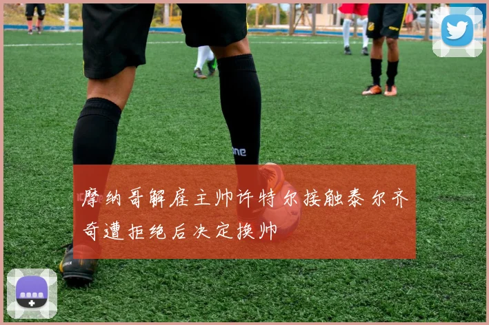 摩纳哥解雇主帅许特尔接触泰尔齐奇遭拒绝后决定换帅