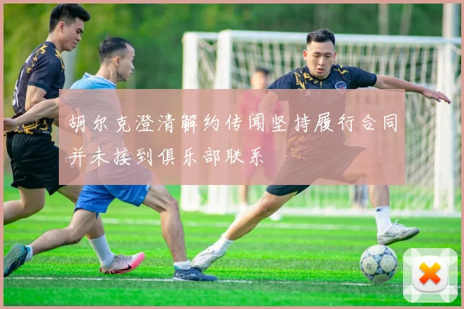 胡尔克澄清解约传闻坚持履行合同并未接到俱乐部联系