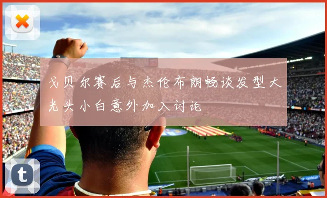 戈贝尔赛后与杰伦布朗畅谈发型大光头小白意外加入讨论