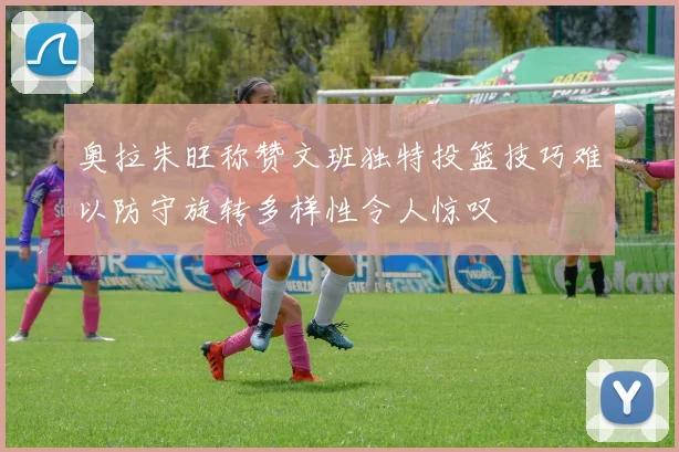 奥拉朱旺称赞文班独特投篮技巧难以防守旋转多样性令人惊叹