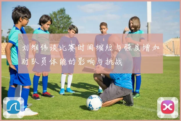 刘维伟谈比赛时间缩短与强度增加对队员体能的影响与挑战
