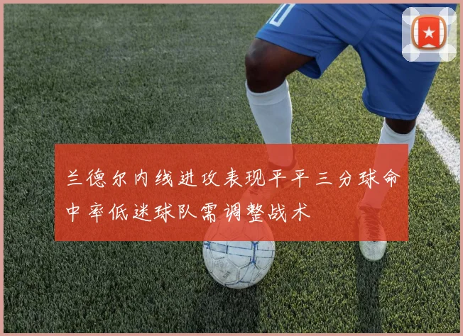 兰德尔内线进攻表现平平三分球命中率低迷球队需调整战术