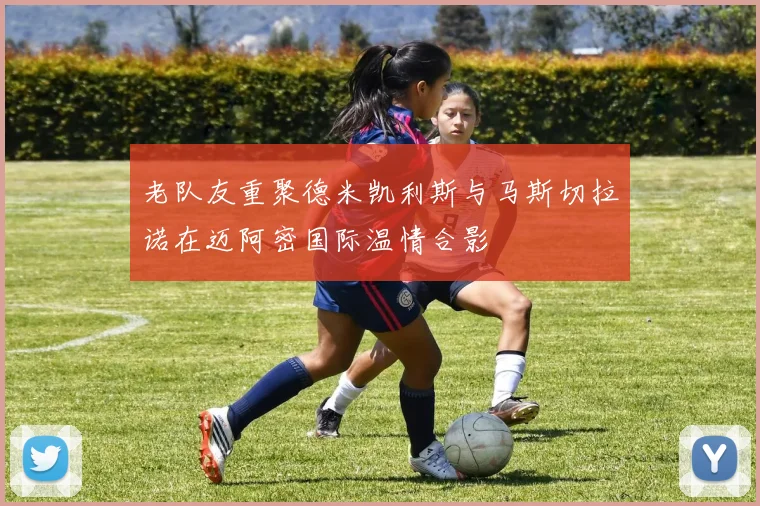 老队友重聚德米凯利斯与马斯切拉诺在迈阿密国际温情合影