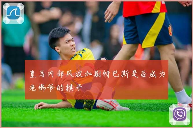皇马内部风波加剧特巴斯是否成为老佛爷的棋子