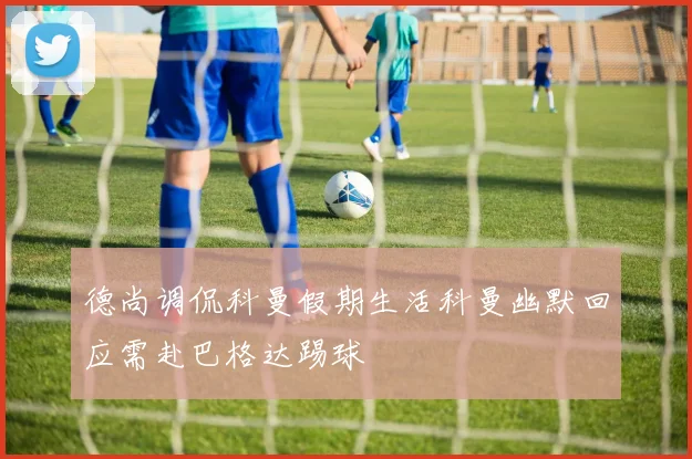 德尚调侃科曼假期生活科曼幽默回应需赴巴格达踢球