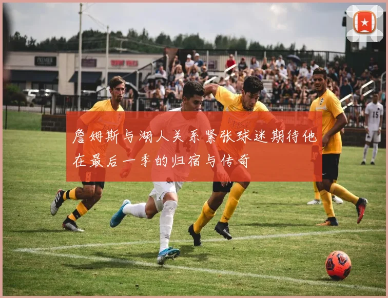 詹姆斯与湖人关系紧张球迷期待他在最后一季的归宿与传奇