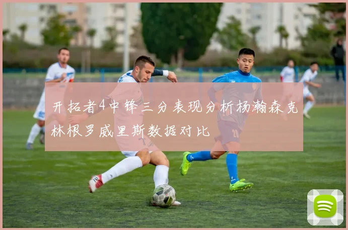 开拓者4中锋三分表现分析杨瀚森克林根罗威里斯数据对比