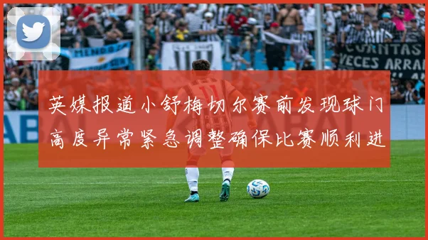 英媒报道小舒梅切尔赛前发现球门高度异常紧急调整确保比赛顺利进行
