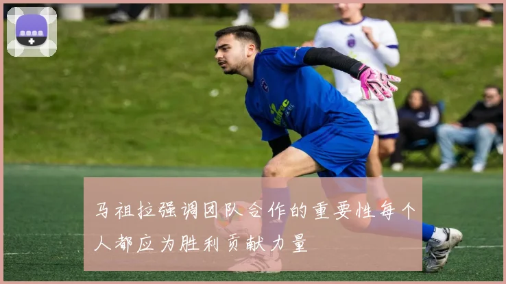 马祖拉强调团队合作的重要性每个人都应为胜利贡献力量