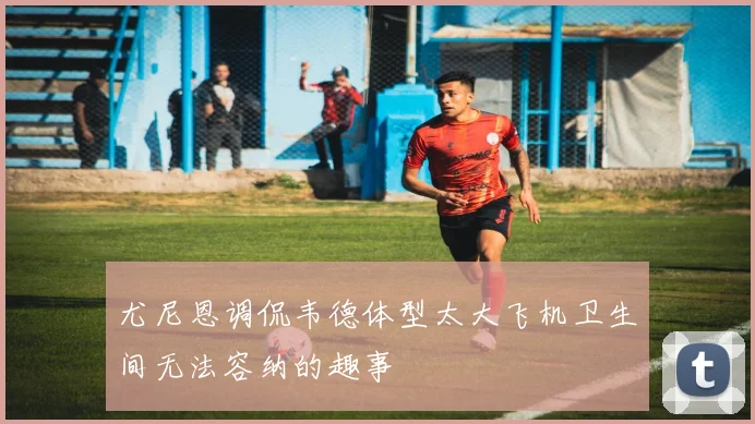 尤尼恩调侃韦德体型太大飞机卫生间无法容纳的趣事