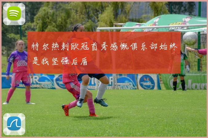 特尔热刺欧冠首秀感慨俱乐部始终是我坚强后盾
