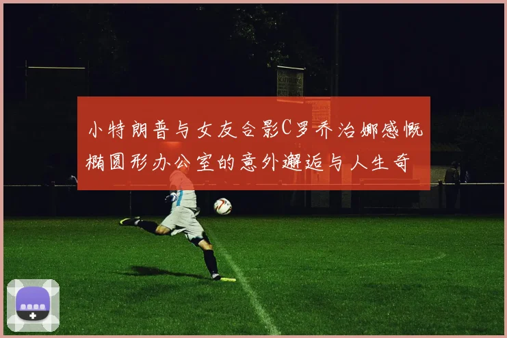 小特朗普与女友合影C罗乔治娜感慨椭圆形办公室的意外邂逅与人生奇遇