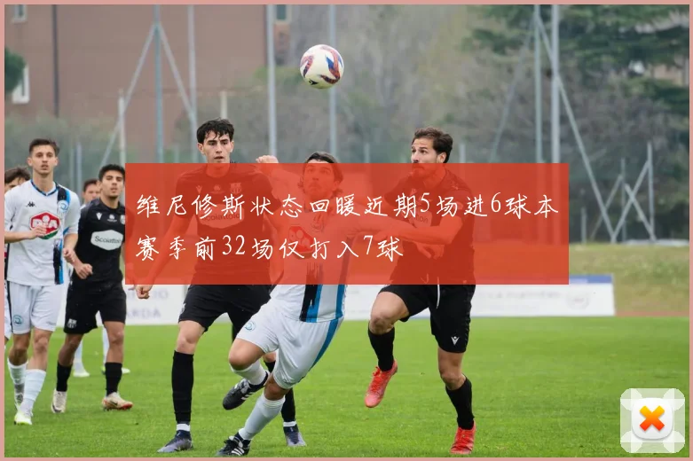 维尼修斯状态回暖近期5场进6球本赛季前32场仅打入7球