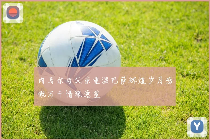 内马尔与父亲重温巴萨辉煌岁月感慨万千情深意重