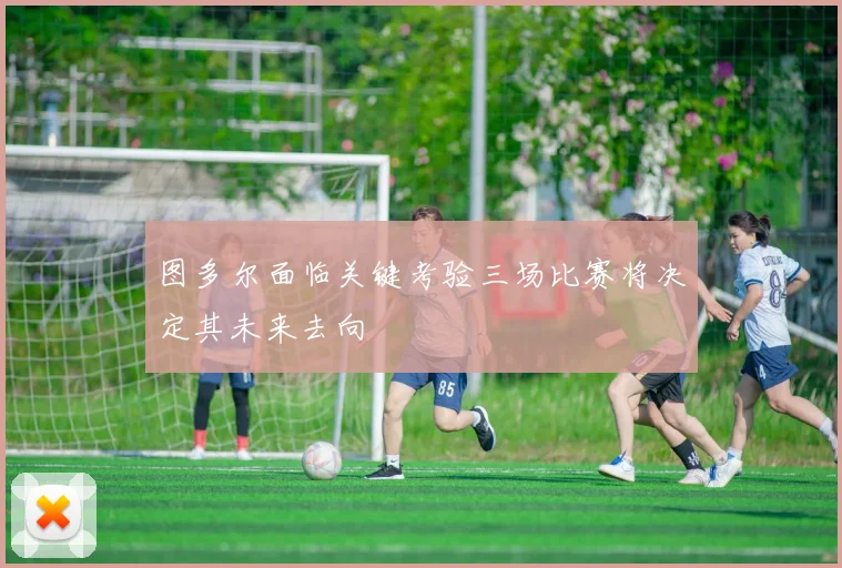 图多尔面临关键考验三场比赛将决定其未来去向