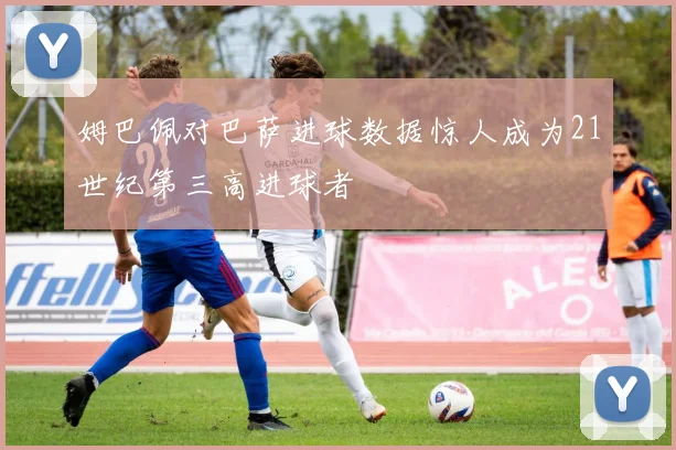 姆巴佩对巴萨进球数据惊人成为21世纪第三高进球者