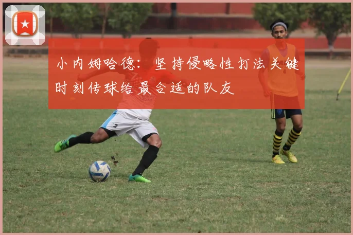 小内姆哈德：坚持侵略性打法关键时刻传球给最合适的队友
