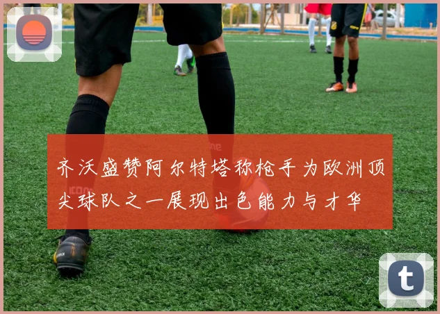 齐沃盛赞阿尔特塔称枪手为欧洲顶尖球队之一展现出色能力与才华