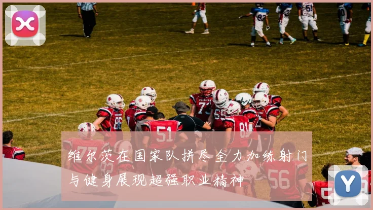 维尔茨在国家队拼尽全力加练射门与健身展现超强职业精神