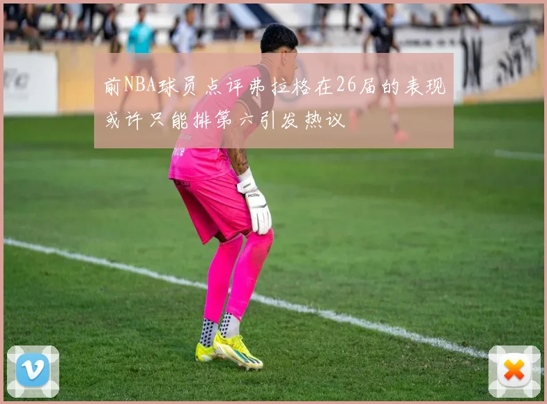 前NBA球员点评弗拉格在26届的表现或许只能排第六引发热议