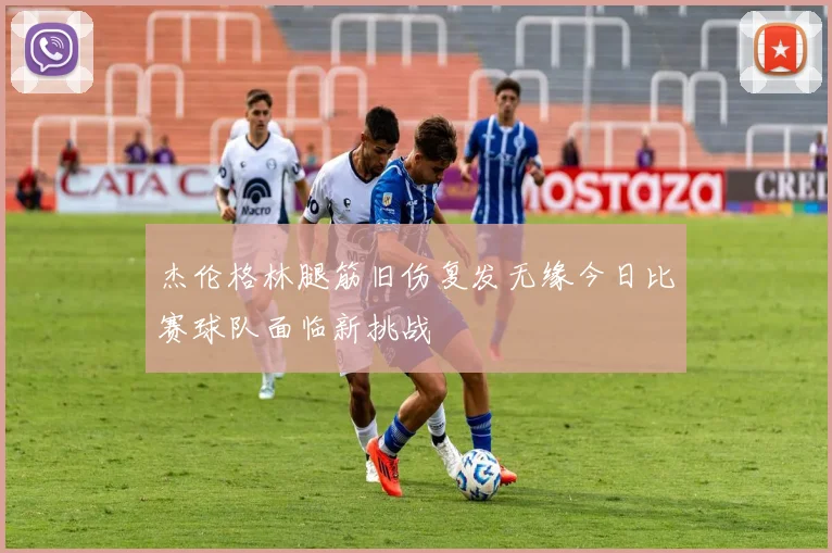 杰伦格林腿筋旧伤复发无缘今日比赛球队面临新挑战