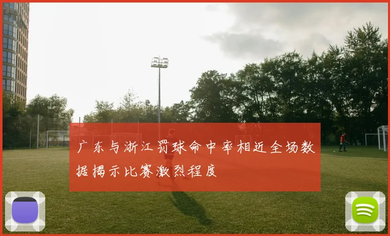 广东与浙江罚球命中率相近全场数据揭示比赛激烈程度