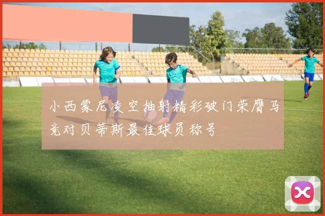小西蒙尼凌空抽射精彩破门荣膺马竞对贝蒂斯最佳球员称号