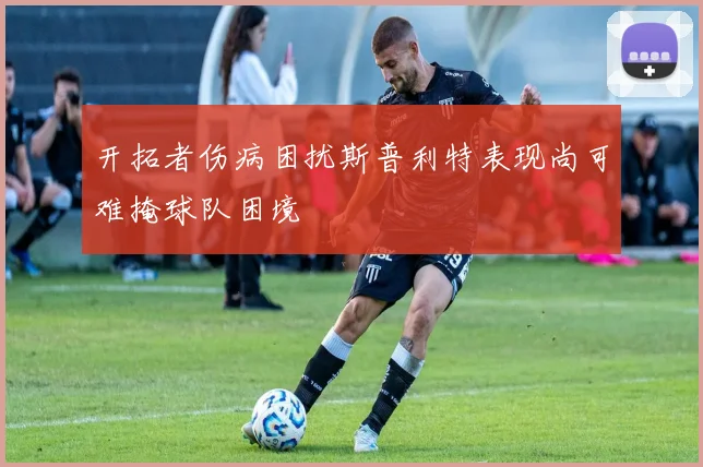 开拓者伤病困扰斯普利特表现尚可难掩球队困境