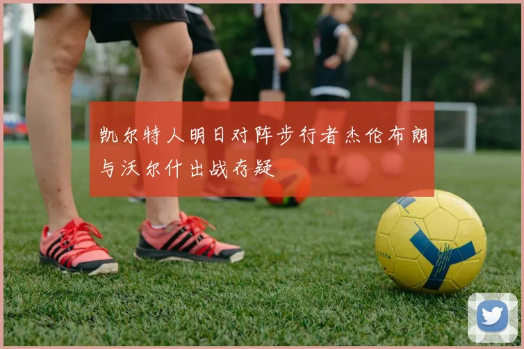 凯尔特人明日对阵步行者杰伦布朗与沃尔什出战存疑