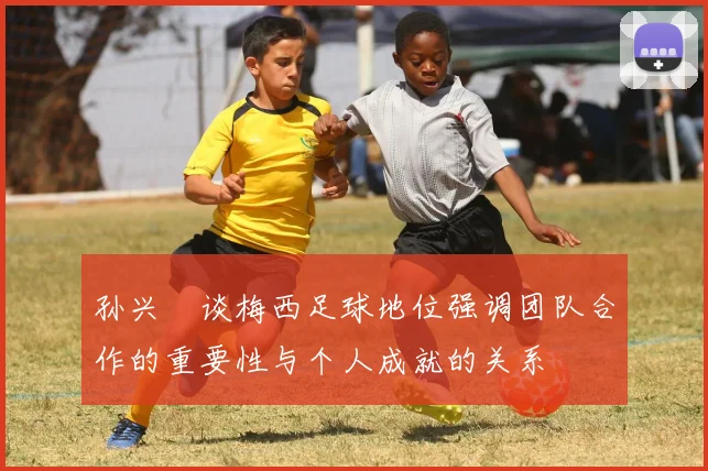 孙兴慜谈梅西足球地位强调团队合作的重要性与个人成就的关系