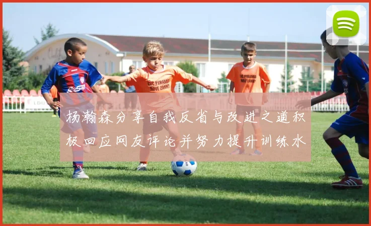 杨瀚森分享自我反省与改进之道积极回应网友评论并努力提升训练水平