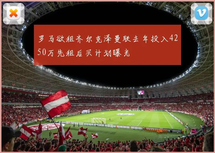 罗马欲租齐尔克泽曼联去年投入4250万先租后买计划曝光
