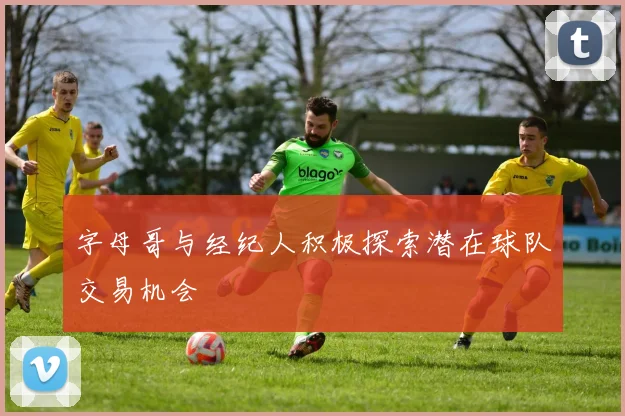 字母哥与经纪人积极探索潜在球队交易机会