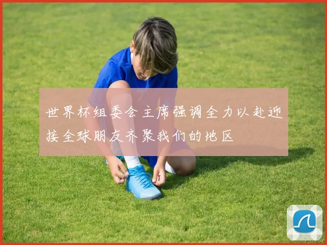 世界杯组委会主席强调全力以赴迎接全球朋友齐聚我们的地区