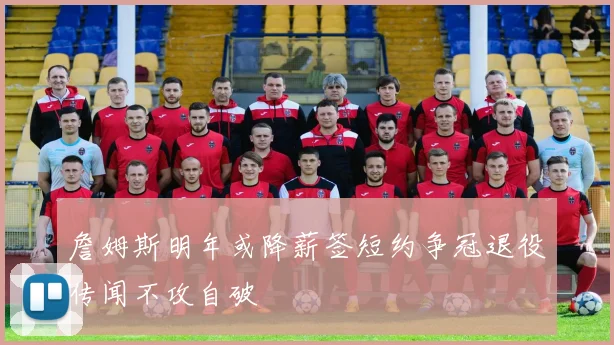 詹姆斯明年或降薪签短约争冠退役传闻不攻自破