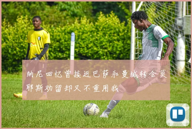 纳尼回忆曾接近巴萨和曼城转会莫耶斯劝留却又不重用我