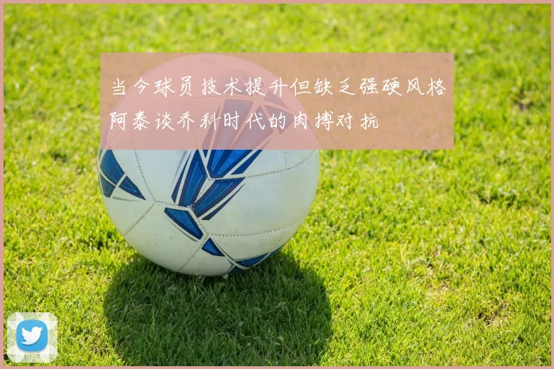 当今球员技术提升但缺乏强硬风格阿泰谈乔科时代的肉搏对抗