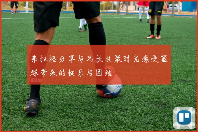 弗拉格分享与兄长共聚时光感受篮球带来的快乐与团结